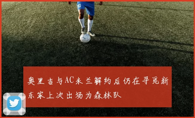 奥里吉与AC米兰解约后仍在寻觅新东家上次出场为森林队