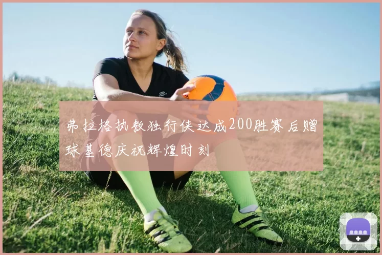 弗拉格执教独行侠达成200胜赛后赠球基德庆祝辉煌时刻
