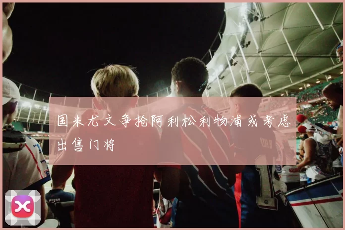 国米尤文争抢阿利松利物浦或考虑出售门将