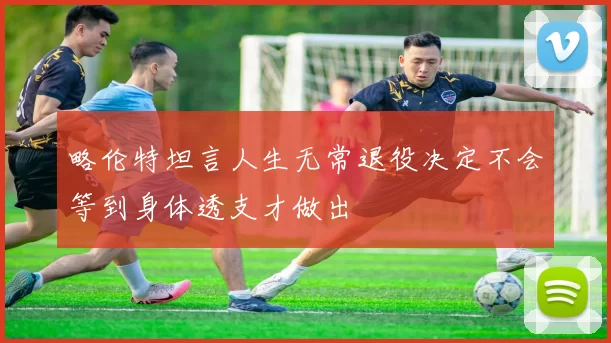 略伦特坦言人生无常退役决定不会等到身体透支才做出