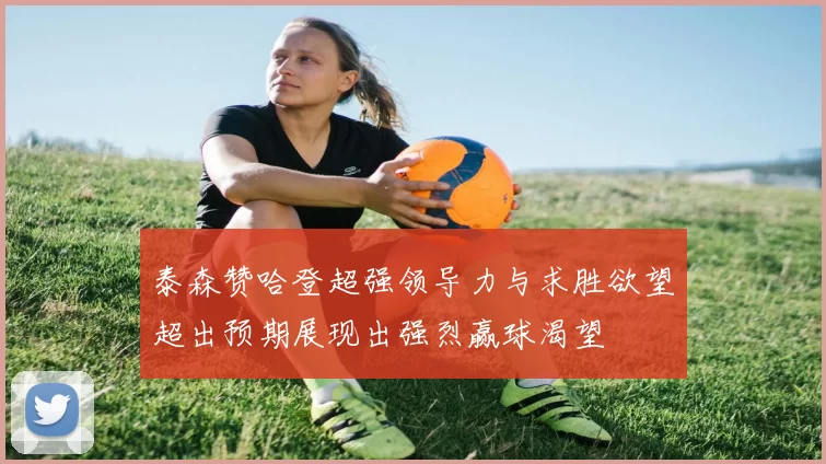 泰森赞哈登超强领导力与求胜欲望超出预期展现出强烈赢球渴望