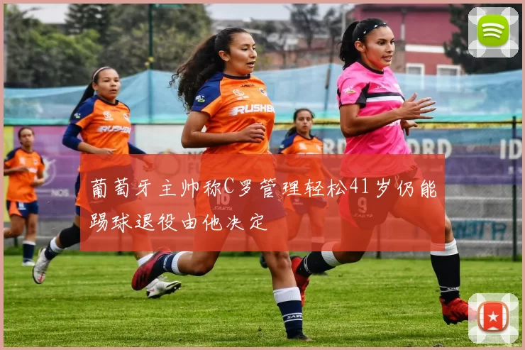 葡萄牙主帅称C罗管理轻松41岁仍能踢球退役由他决定