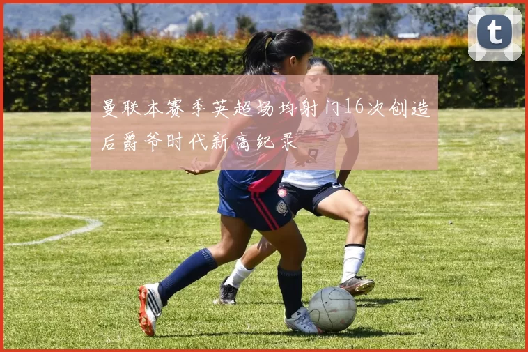 曼联本赛季英超场均射门16次创造后爵爷时代新高纪录