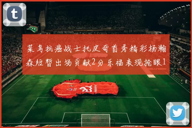 菜鸟抗癌战士托皮奇首秀精彩杨瀚森短暂出场贡献2分乐福表现抢眼14分钟斩获11分2助
