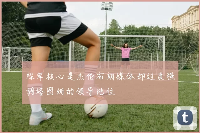 绿军核心是杰伦布朗媒体却过度强调塔图姆的领导地位