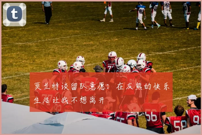 莫兰特谈留队意愿：在灰熊的快乐生活让我不想离开