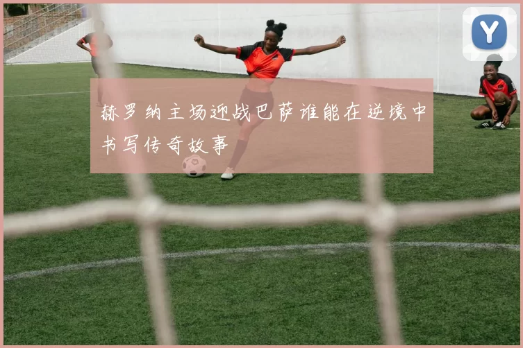 赫罗纳主场迎战巴萨谁能在逆境中书写传奇故事