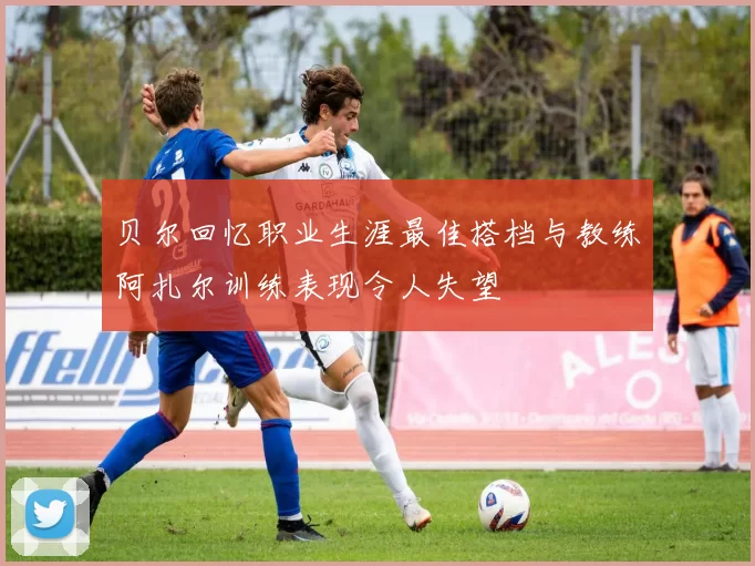 贝尔回忆职业生涯最佳搭档与教练阿扎尔训练表现令人失望