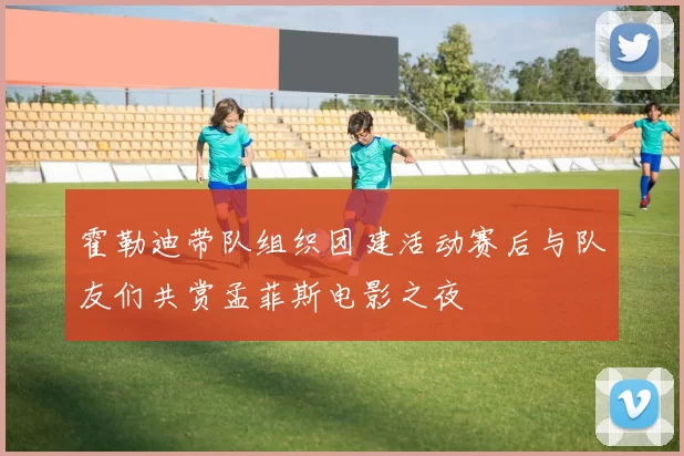 霍勒迪带队组织团建活动赛后与队友们共赏孟菲斯电影之夜