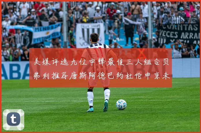 美媒评选九位中锋最佳三人组合贝弗利推荐唐斯阿德巴约杜伦申京未入选