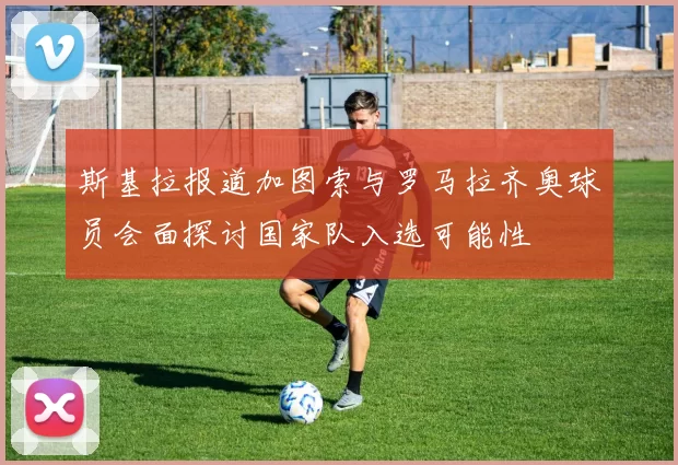 斯基拉报道加图索与罗马拉齐奥球员会面探讨国家队入选可能性