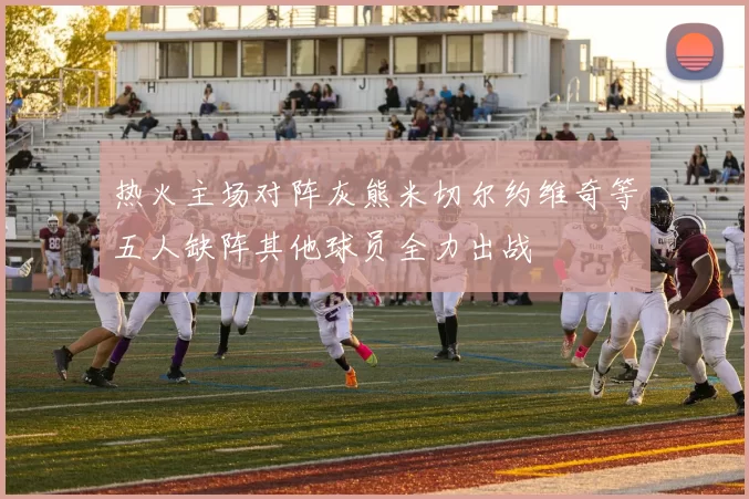 热火主场对阵灰熊米切尔约维奇等五人缺阵其他球员全力出战