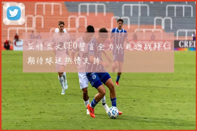 亚特兰大CEO誓言全力以赴迎战拜仁期待球迷热情支持