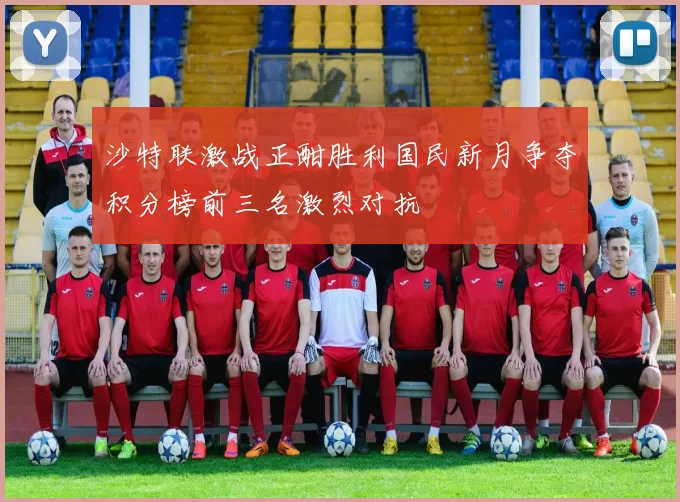 沙特联激战正酣胜利国民新月争夺积分榜前三名激烈对抗