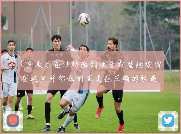 C罗表示在沙特感到快乐希望继续留在这里并称我们正走在正确的轨道上