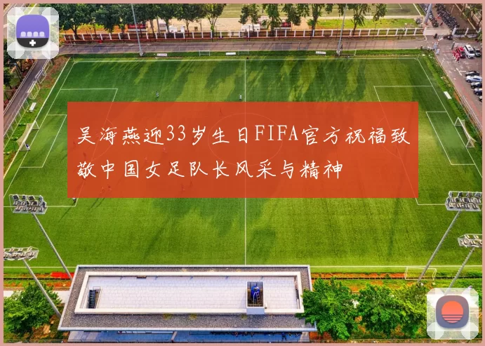 吴海燕迎33岁生日FIFA官方祝福致敬中国女足队长风采与精神