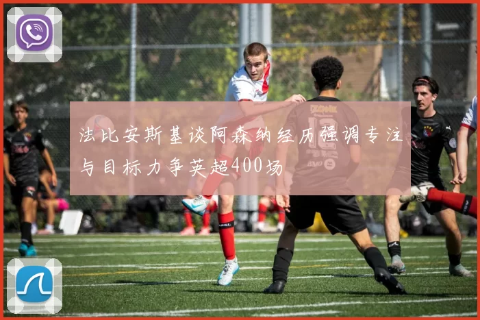 法比安斯基谈阿森纳经历强调专注与目标力争英超400场